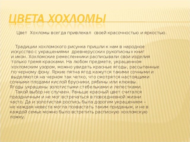  Цвет Хохломы всегда привлекал своей красочностью и яркостью.  Традиции хохломского рисунка пришли к нам в народное  искусство с украшениями древнерусских рукописных книг  и икон. Хохломские ремесленники расписывали свои изделия  только тремя красками. На любом предмете, украшенном  хохломским узором, можно увидеть красные ягоды, рассыпанные  по черному фону. Яркие пятна ягод кажутся такими сочными и  выделяются на черном так четко, что смотрятся настоящими  сочными плодами кислой брусники, рябины или клюквы.  Ягоды украшены золотистыми стебельками и лепестками.  Такой выбор не случаен. Раньше красный цвет считался  праздничным и не мог встречаться в повседневной жизни  часто. Да и золотистая роспись была дорогим украшением –  не каждая невеста могла похвастать таким приданым, и не в  каждой семье можно было встретить расписную хохломскую  ложку. 