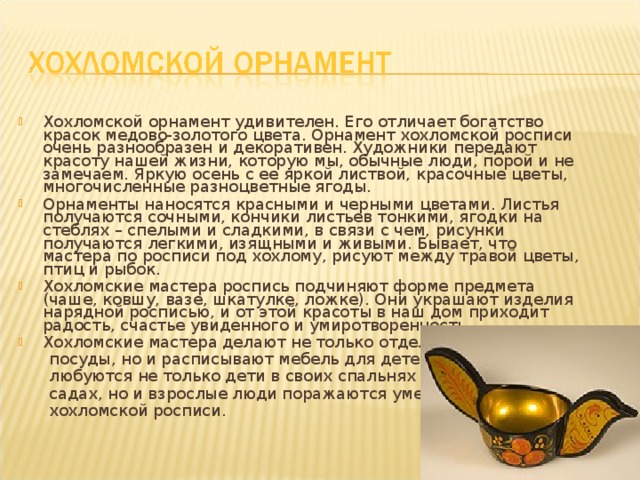 Хохломской орнамент удивителен. Его отличает богатство красок медово-золотого цвета. Орнамент хохломской росписи очень разнообразен и декоративен. Художники передают красоту нашей жизни, которую мы, обычные люди, порой и не замечаем. Яркую осень с ее яркой листвой, красочные цветы, многочисленные разноцветные ягоды. Орнаменты наносятся красными и черными цветами. Листья получаются сочными, кончики листьев тонкими, ягодки на стеблях – спелыми и сладкими, в связи с чем, рисунки получаются легкими, изящными и живыми. Бывает, что мастера по росписи под хохлому, рисуют между травой цветы, птиц и рыбок. Хохломские мастера роспись подчиняют форме предмета (чаше, ковшу, вазе, шкатулке, ложке). Они украшают изделия нарядной росписью, и от этой красоты в наш дом приходит радость, счастье увиденного и умиротворенность. Хохломские мастера делают не только отдельные предметы  посуды, но и расписывают мебель для детей. Которой  любуются не только дети в своих спальнях и детских  садах, но и взрослые люди поражаются умельцам  хохломской росписи. 