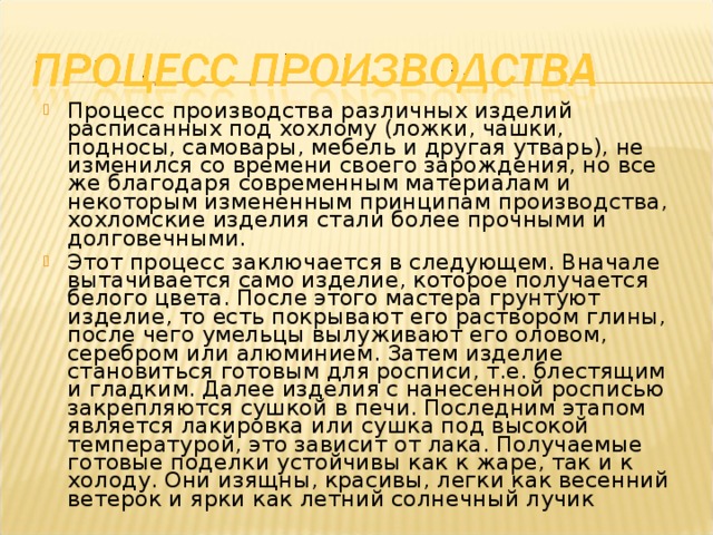 Процесс производства различных изделий расписанных под хохлому (ложки, чашки, подносы, самовары, мебель и другая утварь), не изменился со времени своего зарождения, но все же благодаря современным материалам и некоторым измененным принципам производства, хохломские изделия стали более прочными и долговечными. Этот процесс заключается в следующем. Вначале вытачивается само изделие, которое получается белого цвета. После этого мастера грунтуют изделие, то есть покрывают его раствором глины, после чего умельцы вылуживают его оловом, серебром или алюминием. Затем изделие становиться готовым для росписи, т.е. блестящим и гладким. Далее изделия с нанесенной росписью закрепляются сушкой в печи. Последним этапом является лакировка или сушка под высокой температурой, это зависит от лака. Получаемые готовые поделки устойчивы как к жаре, так и к холоду. Они изящны, красивы, легки как весенний ветерок и ярки как летний солнечный лучик 