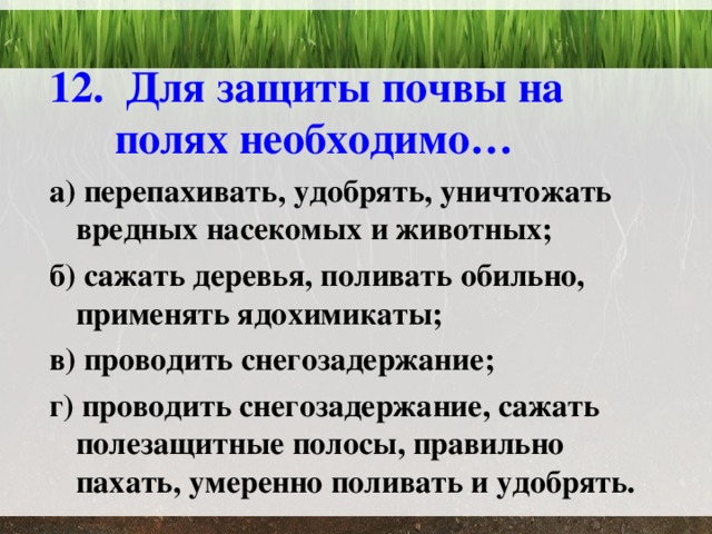 12. Для защиты почвы на полях необходимо… а) перепахивать, удобрять, уничтожать вредных насекомых и животных; б) сажать деревья, поливать обильно, применять ядохимикаты; в) проводить снегозадержание; г) проводить снегозадержание, сажать полезащитные полосы, правильно пахать, умеренно поливать и удобрять. 