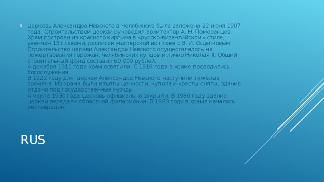 Церковь Александра Невского в Челябинске была заложена 22 июня 1907 года. Строительством церкви руководил архитектор А. Н. Померанцев. Храм построен из красного кирпича в «русско-византийском» стиле, увенчан 13 главами, расписан мастерской во главе с В. И. Ощепковым. Строительство церкви Александра Невского осуществлялось на пожертвования горожан, челябинских купцов и лично Николая II. Общий строительный фонд составил 60 000 рублей. 4 декабря 1911 года храм освятили. С 1916 года в храме проводились богослужения. В 1922 году для  церкви Александра Невского наступили тяжёлые времена. Из храма были изъяты ценности, купола и кресты сняты, здание отдано под государственные нужды. 4 марта 1930 года церковь официально закрыли. В 1980 году здание церкви передали областной филармонии. В 1983 году в храме началась реставрация. RUS 