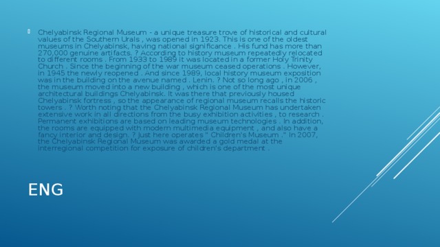 Chelyabinsk Regional Museum - a unique treasure trove of historical and cultural values ​​of the Southern Urals , was opened in 1923. This is one of the oldest museums in Chelyabinsk, having national significance . His fund has more than 270,000 genuine artifacts. ? According to history museum repeatedly relocated to different rooms . From 1933 to 1989 it was located in a former Holy Trinity Church . Since the beginning of the war museum ceased operations . However, in 1945 the newly reopened . And since 1989, local history museum exposition was in the building on the avenue named . Lenin. ? Not so long ago , in 2006 , the museum moved into a new building , which is one of the most unique architectural buildings Chelyabinsk. It was there that previously housed Chelyabinsk fortress , so the appearance of regional museum recalls the historic towers . ? Worth noting that the Chelyabinsk Regional Museum has undertaken extensive work in all directions from the busy exhibition activities , to research . Permanent exhibitions are based on leading museum technologies . In addition, the rooms are equipped with modern multimedia equipment , and also have a fancy interior and design. ? Just here operates 