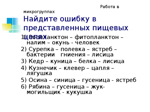  Работа в микрогруппах  Найдите ошибку в представленных пищевых цепях 1) Зоопланктон – фитопланктон – налим – окунь - человек 2) Сурепка – полевка – ястреб – бактерии гниения – лисица 3) Кедр – куница – белка – лисица 4) Кузнечик – клевер – цапля – лягушка 5) Осина – синица – гусеница - ястреб 6) Рябина – гусеница – жук-могильщик - кукушка 