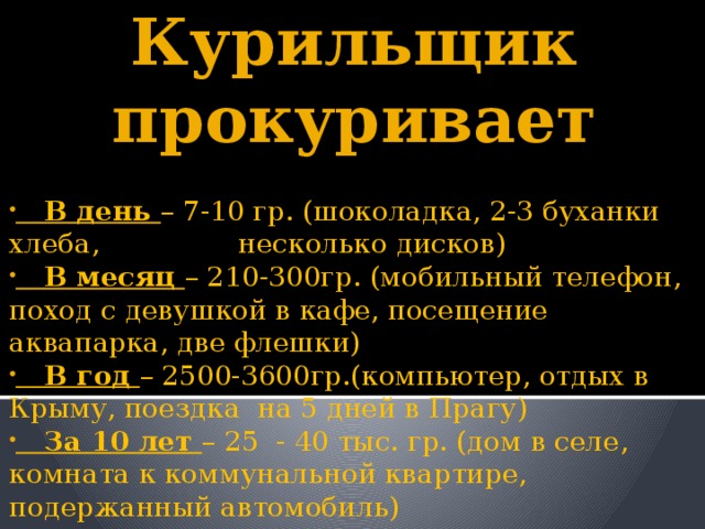 Курильщик прокуривает      В день – 7-10 гр. (шоколадка, 2-3 буханки хлеба, несколько дисков)  В месяц – 210-300гр. (мобильный телефон, поход с девушкой в кафе, посещение аквапарка, две флешки)  В год – 2500-3600гр.(компьютер, отдых в Крыму, поездка на 5 дней в Прагу)  За 10 лет – 25 - 40 тыс. гр. (дом в селе, комната к коммунальной квартире, подержанный автомобиль) 