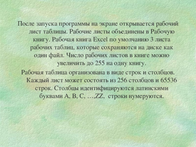 После запуска программы на экране открывается рабочий лист таблицы. Рабочие листы объединены в Рабочую книгу. Рабочая книга Excel по умолчанию 3 листа рабочих таблиц, которые сохраняются на диске как один файл. Число рабочих листов в книге можно увеличить до 255 на одну книгу. Рабочая таблица организована в виде строк и столбцов. Каждый лист может состоять из 256 столбцов и 65536 строк. Столбцы идентифицируются латинскими буквами А, В, С, …, ZZ , строки нумеруются. 