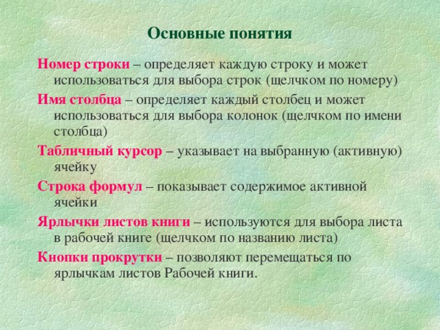 Основные понятия Номер строки – определяет каждую строку и может использоваться для выбора строк (щелчком по номеру) Имя столбца – определяет каждый столбец и может использоваться для выбора колонок (щелчком по имени столбца) Табличный курсор – указывает на выбранную (активную) ячейку Строка формул – показывает содержимое активной ячейки Ярлычки листов книги – используются для выбора листа в рабочей книге (щелчком по названию листа) Кнопки прокрутки – позволяют перемещаться по ярлычкам листов Рабочей книги. 