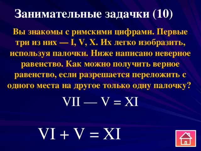 Занимательные задачки (10) Вы знакомы с римскими цифрами. Первые три из них — I, V, X. Их легко изобразить, используя палочки. Ниже написано неверное равенство. Как можно получить верное равенство, если разрешается переложить с одного места на другое только одну палочку? VII — V = XI VI + V = XI 