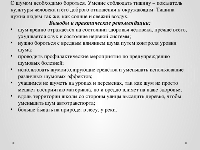 С шумом необходимо бороться. Умение соблюдать тишину – показатель культуры человека и его доброго отношения к окружающим. Тишина нужна людям так же, как солнце и свежий воздух. Выводы и практические рекомендации: шум вредно отражается на состоянии здоровья человека, прежде всего, ухудшается слух и состояние нервной системы; нужно бороться с вредным влиянием шума путем контроля уровня шума; проводить профилактические мероприятия по предупреждению шумовых болезней; использовать шумоизолирующие средства и уменьшать использование различных шумовых эффектов; учащимся не шуметь на уроках и переменах, так как шум не просто мешает восприятию материала, но и вредно влияет на наше здоровье; вдоль территории школы со стороны улицы высадить деревья, чтобы уменьшить шум автотранспорта; больше бывать на природе: в лесу, у реки. 