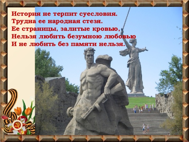 История не терпит суесловия.  Трудна ее народная стезя.  Ее страницы, залитые кровью,  Нельзя любить безумною любовью  И не любить без памяти нельзя.    