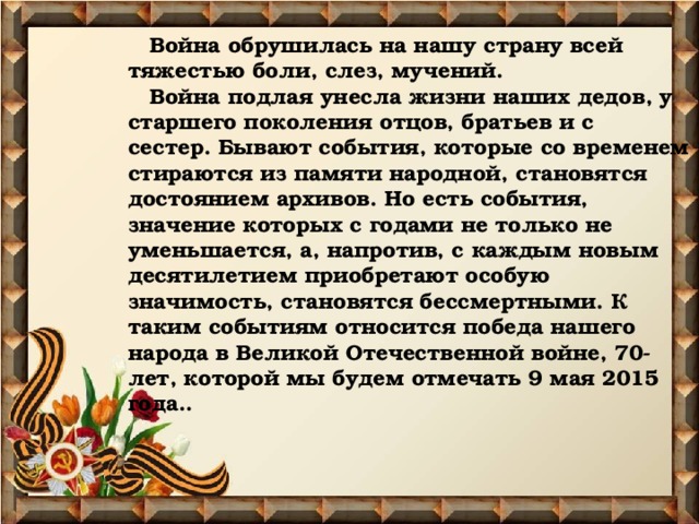  Война обрушилась на нашу страну всей тяжестью боли, слез, мучений.   Война подлая унесла жизни наших дедов, у старшего поколения отцов, братьев и с сестер. Бывают события, которые со временем стираются из памяти народной, становятся достоянием архивов. Но есть события, значение которых с годами не только не уменьшается, а, напротив, с каждым новым десятилетием приобретают особую значимость, становятся бессмертными. К таким событиям относится победа нашего народа в Великой Отечественной войне, 70- лет, которой мы будем отмечать 9 мая 2015 года.. 