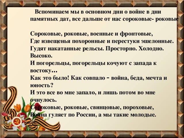  Вспоминаем мы в основном дни о войне в дни памятных дат, все дальше от нас сороковые- роковые  Сороковые, роковые, военные и фронтовые, Где извещенья похоронные и перестуки эшелонные. Гудят накатанные рельсы. Просторно. Холодно. Высоко. И погорельцы, погорельцы кочуют с запада к востоку … Как это было! Как совпало – война, беда, мечта и юность? И это все во мне запало, и лишь потом во мне очнулось. Сороковые, роковые, свинцовые, пороховые, Война гуляет по России, а мы такие молодые.  