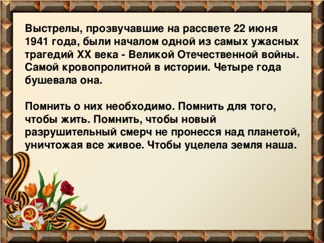 Выстрелы, прозвучавшие на рассвете 22 июня 1941 года, были началом одной из самых ужасных трагедий XX века - Великой Отечественной войны. Самой кровопролитной в истории. Четыре года бушевала она.   Помнить о них необходимо. Помнить для того, чтобы жить. Помнить, чтобы новый разрушительный смерч не пронесся над планетой, уничтожая все живое. Чтобы уцелела земля наша.   