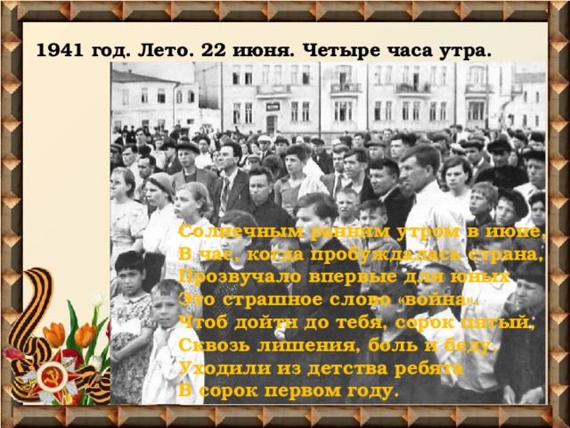 1941 год. Лето. 22 июня. Четыре часа утра.   Солнечным ранним утром в июне,  В час, когда пробуждалась страна,  Прозвучало впервые для юных  Это страшное слово «война».  Чтоб дойти до тебя, сорок пятый,  Сквозь лишения, боль и беду,  Уходили из детства ребята  В сорок первом году.   