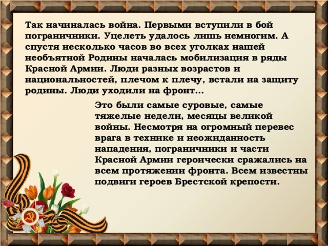 Так начиналась война. Первыми вступили в бой пограничники. Уцелеть удалось лишь немногим. А спустя несколько часов во всех уголках нашей необъятной Родины началась мобилизация в ряды Красной Армии. Люди разных возрастов и национальностей, плечом к плечу, встали на защиту родины. Люди уходили на фронт…    Это были самые суровые, самые тяжелые недели, месяцы великой войны. Несмотря на огромный перевес врага в технике и неожиданность нападения, пограничники и части Красной Армии героически сражались на всем протяжении фронта. Всем известны подвиги героев Брестской крепости.   