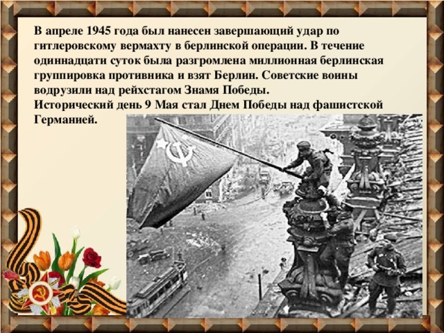 В апреле 1945 года был нанесен завершающий удар по гитлеровскому вермахту в берлинской операции. В течение одиннадцати суток была разгромлена миллионная берлинская группировка противника и взят Берлин. Советские воины водрузили над рейхстагом Знамя Победы. Исторический день 9 Мая стал Днем Победы над фашистской Германией. 