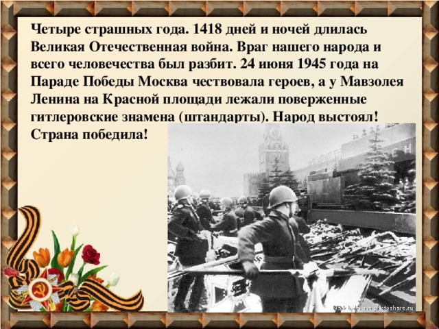 Четыре страшных года. 1418 дней и ночей длилась Великая Отечественная война. Враг нашего народа и всего человечества был разбит. 24 июня 1945 года на Параде Победы Москва чествовала героев, а у Мавзолея Ленина на Красной площади лежали поверженные гитлеровские знамена (штандарты). Народ выстоял! Страна победила! 