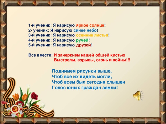 1-й ученик: Я нарисую яркое солнце !  2- ученик: Я нарисую синее небо !  3-й ученик: Я нарисую осенние листья !  4-й ученик: Я нарисую ручей !  5-й ученик: Я нарисую друзей !   Все вместе: И зачеркнем нашей общей кистью  Выстрелы, взрывы, огонь и войны!!!   Поднимем рисунки выше,  Чтоб все их видеть могли,  Чтоб всем был сегодня слышен  Голос юных граждан земли!   