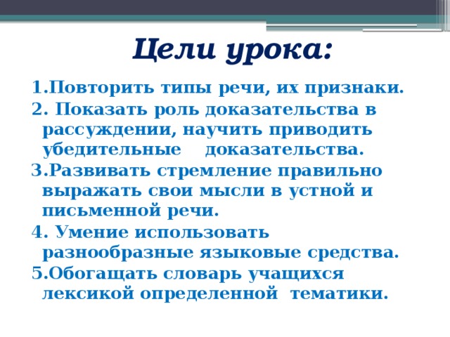  Цели урока: 1.Повторить типы речи, их признаки. 2.  Показать роль доказательства в рассуждении, научить приводить убедительные доказательства.  3.Развивать стремление правильно выражать свои мысли в устной и письменной речи. 4.  Умение использовать разнообразные языковые средства.   5.Обогащать словарь учащихся лексикой определенной тематики. 