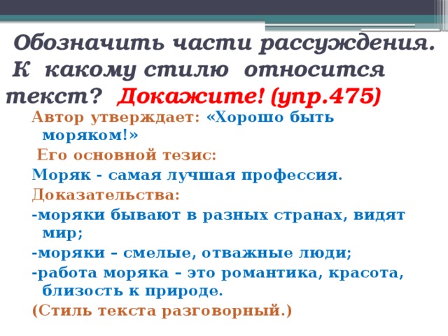  Обозначить части рассуждения.  К какому стилю относится текст? Докажите! (упр.475) Автор утверждает: «Хорошо быть моряком!»  Его основной тезис: Моряк - самая лучшая профессия. Доказательства: -моряки бывают в разных странах, видят мир; -моряки – смелые, отважные люди; -работа моряка – это романтика, красота, близость к природе. (Стиль текста разговорный.) 