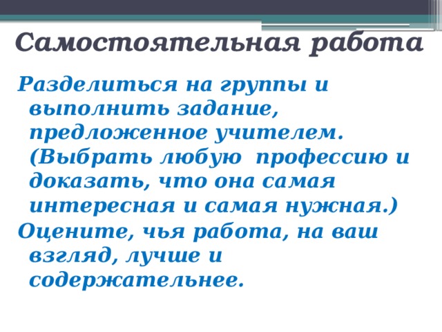  Самостоятельная работа   Разделиться на группы и выполнить задание, предложенное учителем. (Выбрать любую профессию и доказать, что она самая интересная и самая нужная.) Оцените, чья работа, на ваш взгляд, лучше и содержательнее.   