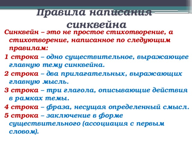  П равила написания синквейна Синквейн – это не простое стихотворение, а стихотворение, написанное по следующим правилам: 1 строка – одно существительное, выражающее главную тему cинквейна. 2 строка – два прилагательных, выражающих главную мысль. 3 строка – три глагола, описывающие действия в рамках темы. 4 строка – фраза, несущая определенный смысл. 5 строка – заключение в форме существительного (ассоциация с первым словом). 