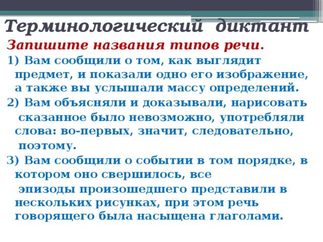 Терминологический диктант Запишите названия типов речи . 1) Вам сообщили о том, как выглядит предмет, и показали одно его изображение, а также вы услышали массу определений. 2) Вам объясняли и доказывали, нарисовать  сказанное было невозможно, употребляли слова: во-первых, значит, следовательно,  поэтому. 3) Вам сообщили о событии в том порядке, в котором оно свершилось, все  эпизоды произошедшего представили в нескольких рисунках, при этом речь говорящего была насыщена глаголами. 