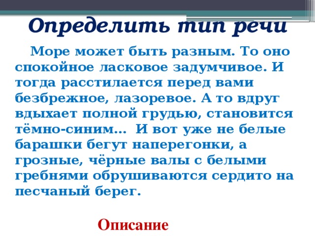  Определить тип речи  Море может быть разным. То оно спокойное ласковое задумчивое. И тогда расстилается перед вами безбрежное, лазоревое. А то вдруг вдыхает полной грудью, становится тёмно-синим…  И вот уже не белые барашки бегут наперегонки, а грозные, чёрные валы с белыми гребнями обрушиваются сердито на песчаный берег.   Описание 