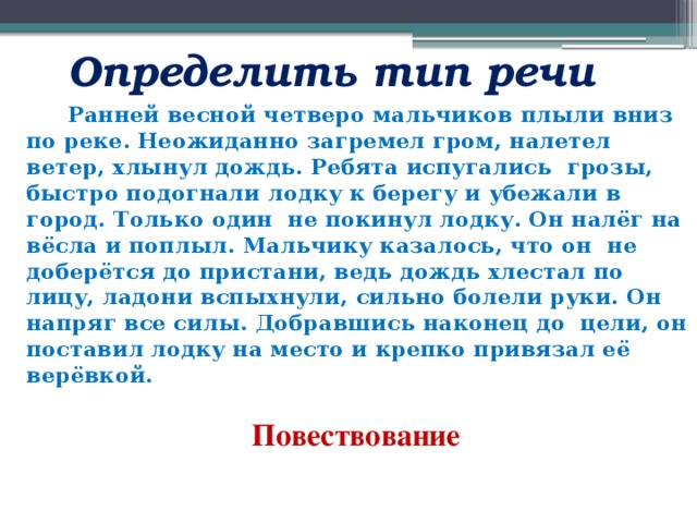  Определить тип речи   Ранней весной четверо мальчиков плыли вниз по реке. Неожиданно загремел гром, налетел ветер, хлынул дождь. Ребята испугались грозы, быстро подогнали лодку к берегу и убежали в город. Только один не покинул лодку. Он налёг на вёсла и поплыл. Мальчику казалось, что он не доберётся до пристани, ведь дождь хлестал по лицу, ладони вспыхнули, сильно болели руки. Он напряг все силы. Добравшись наконец до цели, он поставил лодку на место и крепко привязал её верёвкой.  Повествование        