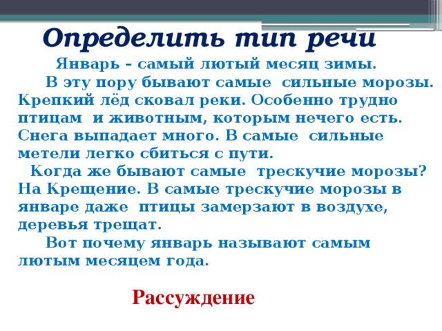  Определить тип речи   Январь – самый лютый месяц зимы.  В эту пору бывают самые сильные морозы. Крепкий лёд сковал реки. Особенно трудно птицам и животным, которым нечего есть. Снега выпадает много. В самые сильные метели легко сбиться с пути.  Когда же бывают самые трескучие морозы? На Крещение. В самые трескучие морозы в январе даже птицы замерзают в воздухе, деревья трещат.  Вот почему январь называют самым лютым месяцем года.   Рассуждение   