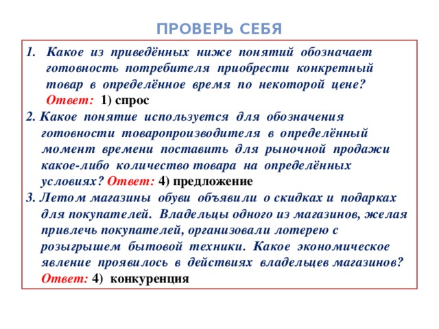 Проверь себя Какое из приведённых ниже понятий обозначает готовность потребителя приобрести конкретный товар в определённое время по некоторой цене? Ответ:  1) спрос 2. Какое понятие используется для обозначения готовности товаропроизводителя в определённый момент времени поставить для рыночной продажи какое-либо количество товара на определённых условиях? Ответ: 4) предложение 3. Летом магазины обуви объявили о скидках и подарках для покупателей. Владельцы одного из магазинов, желая привлечь покупателей, организовали лотерею с розыгрышем бытовой техники. Какое экономическое явление проявилось в действиях владельцев магазинов? Ответ: 4) конкуренция 