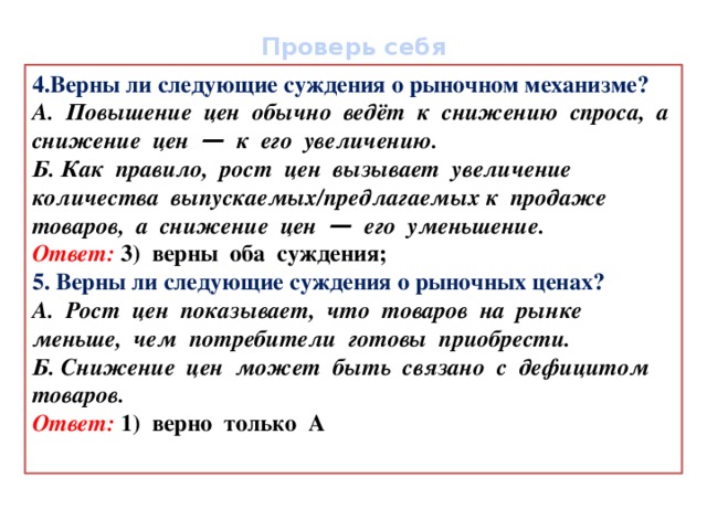 Проверь себя 4.Верны ли следующие суждения о рыночном механизме? А. Повышение цен обычно ведёт к снижению спроса, а снижение цен — к его увеличению. Б. Как правило, рост цен вызывает увеличение количества выпускаемых/предлагаемых к продаже товаров, а снижение цен — его уменьшение. Ответ: 3) верны оба суждения; 5. Верны ли следующие суждения о рыночных ценах? А. Рост цен показывает, что товаров на рынке меньше, чем потребители готовы приобрести. Б. Снижение цен может быть связано с дефицитом товаров. Ответ: 1) верно только А  