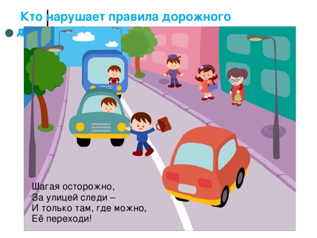  Кто нарушает правила дорожного движения? Шагая осторожно, За улицей следи – И только там, где можно, Её переходи! 