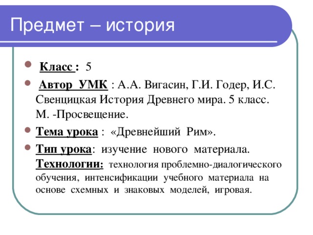  Класс : 5  Автор УМК : А.А. Вигасин, Г.И. Годер, И.С. Свенцицкая История Древнего мира. 5 класс. М. -Просвещение. Тема урока : «Древнейший Рим». Тип урока : изучение нового материала. Технологии : технология проблемно-диалогического обучения, интенсификации учебного материала на основе схемных и знаковых моделей, игровая. 