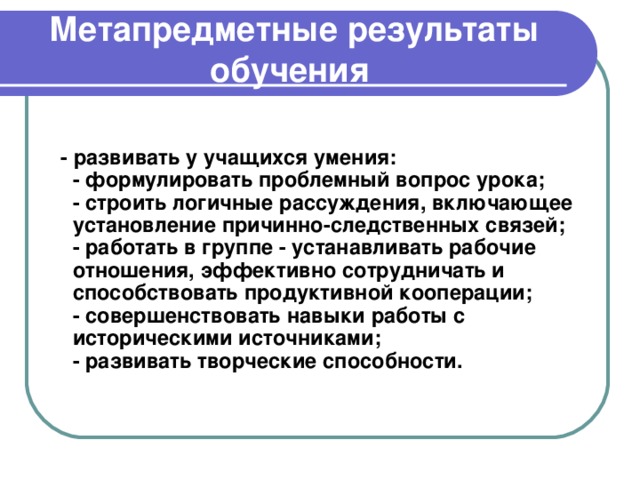   Метапредметные результаты обучения      - развивать у учащихся умения:  - формулировать проблемный вопрос урока;  - строить логичные рассуждения, включающее установление причинно-следственных связей;  - работать в группе - устанавливать рабочие отношения, эффективно сотрудничать и способствовать продуктивной кооперации;  - совершенствовать навыки работы с историческими источниками;  - развивать творческие способности.    