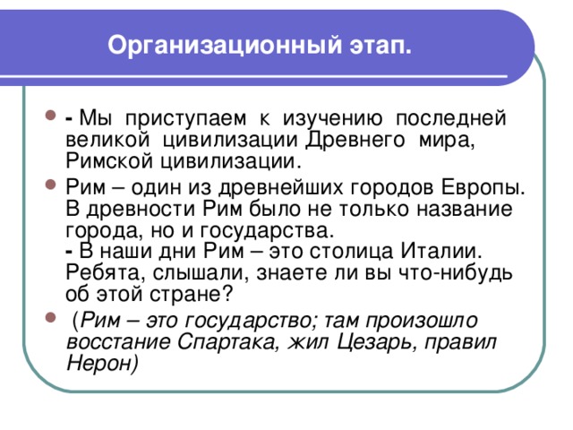 Организационный этап. - Мы приступаем к изучению последней великой цивилизации Древнего мира, Римской цивилизации. Рим – один из древнейших городов Европы. В древности Рим было не только название города, но и государства.  - В наши дни Рим – это столица Италии. Ребята, слышали, знаете ли вы что-нибудь об этой стране?  ( Рим – это государство; там произошло восстание Спартака, жил Цезарь, правил Нерон) 