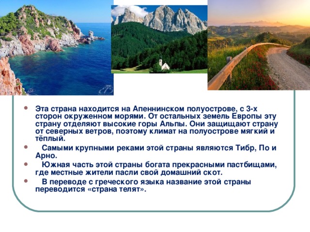      Эта страна находится на Апеннинском полуострове, с 3-х сторон окруженном морями. От остальных земель Европы эту страну отделяют высокие горы Альпы. Они защищают страну от северных ветров, поэтому климат на полуострове мягкий и тёплый.  Самыми крупными реками этой страны являются Тибр, По и Арно.  Южная часть этой страны богата прекрасными пастбищами, где местные жители пасли свой домашний скот.  В переводе с греческого языка название этой страны переводится «страна телят».   