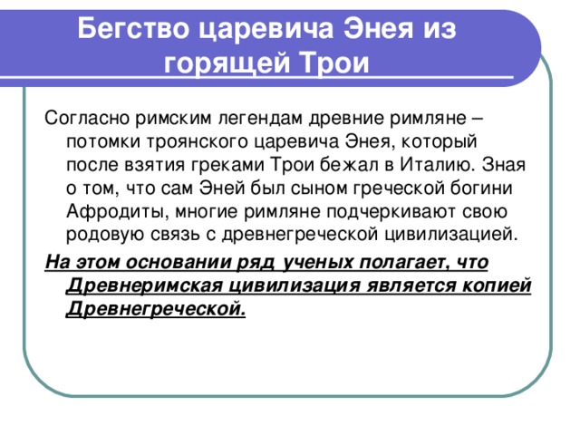 Бегство царевича Энея из горящей Трои Согласно римским легендам древние римляне – потомки троянского царевича Энея, который после взятия греками Трои бежал в Италию. Зная о том, что сам Эней был сыном греческой богини Афродиты, многие римляне подчеркивают свою родовую связь с древнегреческой цивилизацией. На этом основании ряд ученых полагает, что Древнеримская цивилизация является копией Древнегреческой.  