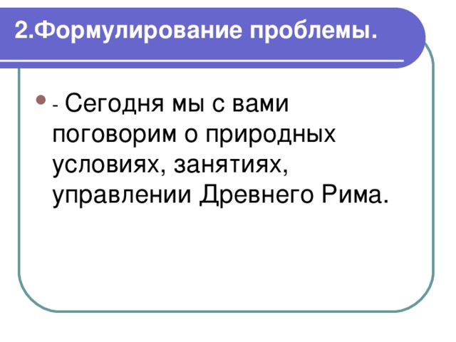 2.Формулирование проблемы.   Сегодня мы с вами поговорим о природных условиях, занятиях, управлении Древнего Рима. 