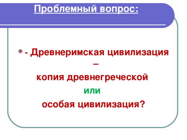 Проблемный вопрос:    - Древнеримская цивилизация – копия древнегреческой или  особая цивилизация? 