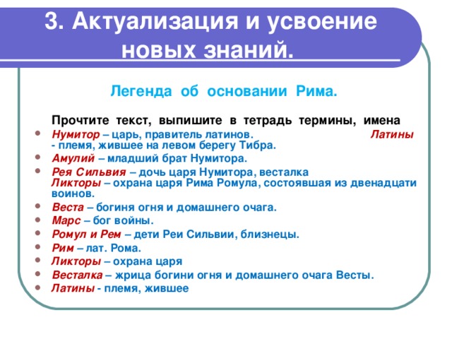  3. Актуализация и усвоение новых знаний. Легенда об основании Рима. Прочтите текст, выпишите в тетрадь термины, имена Нумитор – царь, правитель латинов. Латины - племя, жившее на левом берегу Тибра. Амулий – младший брат Нумитора. Рея Сильвия – дочь царя Нумитора, весталка Ликторы – охрана царя Рима Ромула, состоявшая из двенадцати воинов. Веста – богиня огня и домашнего очага. Марс – бог войны. Ромул и Рем – дети Реи Сильвии, близнецы. Рим – лат. Рома. Ликторы – охрана царя Весталка – жрица богини огня и домашнего очага Весты. Латины  - племя, жившее 