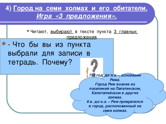 4)  Город на семи холмах и его обитатели.  Игра «3 предложения». Читают, выбирают в тексте пункта 3 главных предложения . 753 год до н.э. – основание Рима. Город Рим возник из поселений на Палатинском, Капитолийском и других холмах. 6 в. до н.э. – Рим превратился в город, расположенный на семи холмах.  
