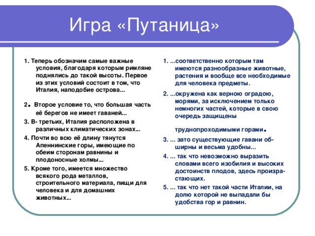 1. Теперь обозначим самые важные условия, благодаря которым римляне поднялись до такой высоты. Первое из этих условий состоит в том, что Италия, наподобие острова... 2 . Второе условие то, что большая часть её берегов не имеет гаваней... 3. В- третьих, Италия расположена в различных климатических зонах... 4. Почти во всю её длину тянутся Апеннинские горы, имеющие по обеим сторонам равнины и плодоносные холмы... 5. Кроме того, имеется множество всякого рода металлов, строительного материала, пищи для человека и для домашних животных... 1. ...соответственно которым там имеются разнообразные животные, растения и вообще все необходимые для человека предметы. 2. ...окружена как верною оградою, морями, за исключением только немногих частей, которые в свою очередь защищены труднопроходимыми горами . 3. ... зато существующие гавани об­ширны и весьма удобны... 4. ... так что невозможно выразить словами всего изобилия и высоких достоинств плодов, здесь произра­стающих. 5. ... так что нет такой части Италии, на долю которой не выпадали бы удобства гор и равнин. 