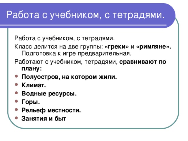 Работа с учебником, с тетрадями. Работа с учебником, с тетрадями. Класс делится на две группы: «греки» и «римляне». Подготовка к игре предварительная. Работают с учебником, тетрадями, сравнивают по плану: Полуостров, на котором жили. Климат. Водные ресурсы. Горы. Рельеф местности. Занятия и быт 