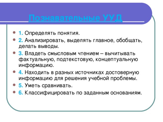   Познавательные УУД   1. Определять понятия. 2. Анализировать, выделять главное, обобщать, делать выводы. 3. Владеть смысловым чтением – вычитывать фактуальную, подтекстовую, концептуальную информацию. 4. Находить в разных источниках достоверную информацию для решения учебной проблемы. 5. Уметь сравнивать. 6. Классифицировать по заданным основаниям. 
