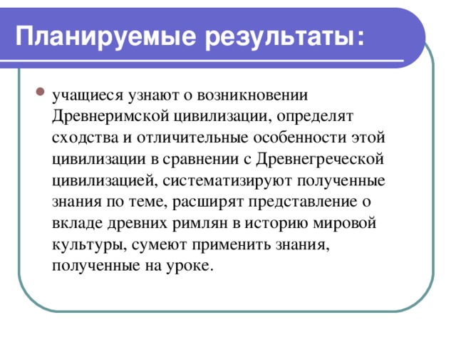 Планируемые результаты: учащиеся узнают о возникновении Древнеримской цивилизации, определят сходства и отличительные особенности этой цивилизации в сравнении с Древнегреческой цивилизацией, систематизируют полученные знания по теме, расширят представление о вкладе древних римлян в историю мировой культуры, сумеют применить знания, полученные на уроке. 