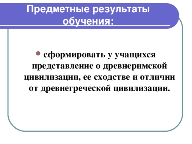 Предметные результаты обучения:  сформировать у учащихся представление о древнеримской цивилизации, ее сходстве и отличии от древнегреческой цивилизации.    