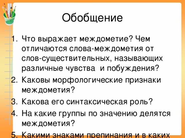 Обобщение Что выражает междометие? Чем отличаются слова-междометия от слов-существительных, называющих различные чувства и побуждения? Каковы морфологические признаки междометия? Какова его синтаксическая роль? На какие группы по значению делятся междометия? Какими знаками препинания и в каких случаях они выделяются? Примеры. 