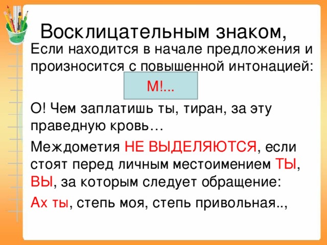 Восклицательным знаком, Если находится в начале предложения и произносится с повышенной интонацией: О! Чем заплатишь ты, тиран, за эту праведную  кровь… Междометия НЕ ВЫДЕЛЯЮТСЯ , если стоят перед личным местоимением ТЫ , ВЫ , за которым следует обращение: Ах ты , степь моя, степь привольная.., М!... 