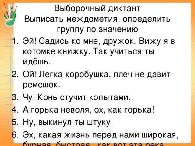 Выборочный диктант  Выписать междометия, определить группу по значению Эй! Садись ко мне, дружок. Вижу я в котомке книжку. Так учиться ты идёшь. Ой! Легка  коробушка, плеч не давит ремешок. Чу! Конь стучит копытами. А горька неволя, ох, как горька! Ну, выкинул ты штуку! Эх, какая жизнь перед нами широкая, бурная, быстрая, как вот эта река. 