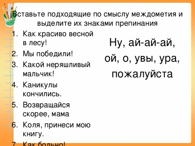 Вставьте подходящие по смыслу междометия и выделите их знаками препинания Как красиво весной в лесу! Мы победили! Какой неряшливый мальчик! Каникулы кончились. Возвращайся скорее, мама Коля, принеси мою книгу. Как больно! Ну, ай-ай-ай,  ой, о, увы, ура, пожалуйста 